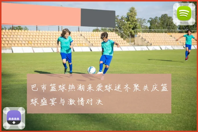 巴市篮球热潮来袭球迷齐聚共庆篮球盛宴与激情对决