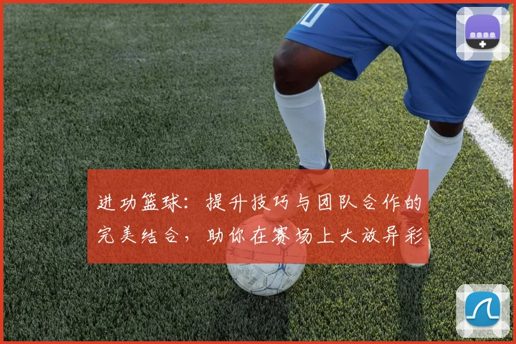 进功篮球：提升技巧与团队合作的完美结合，助你在赛场上大放异彩