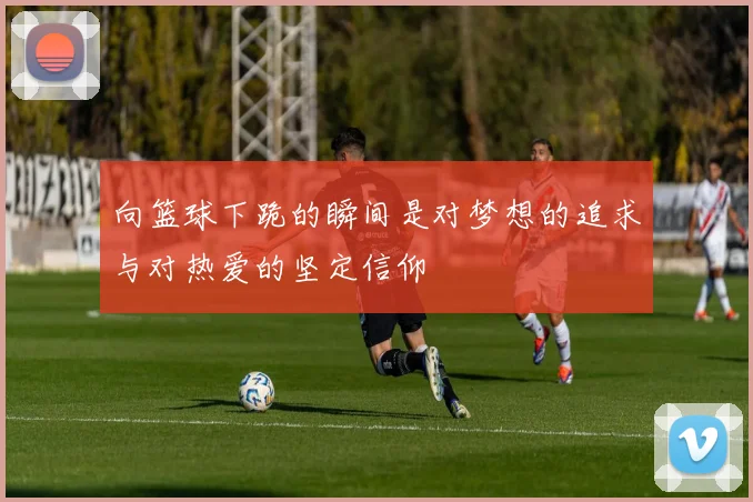 向篮球下跪的瞬间是对梦想的追求与对热爱的坚定信仰