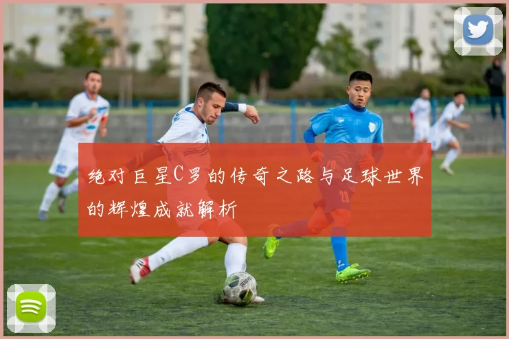 绝对巨星C罗的传奇之路与足球世界的辉煌成就解析