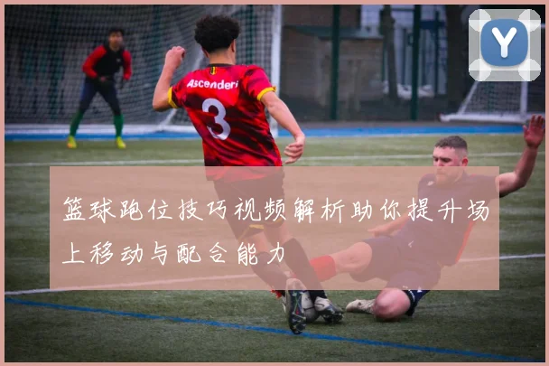 篮球跑位技巧视频解析助你提升场上移动与配合能力