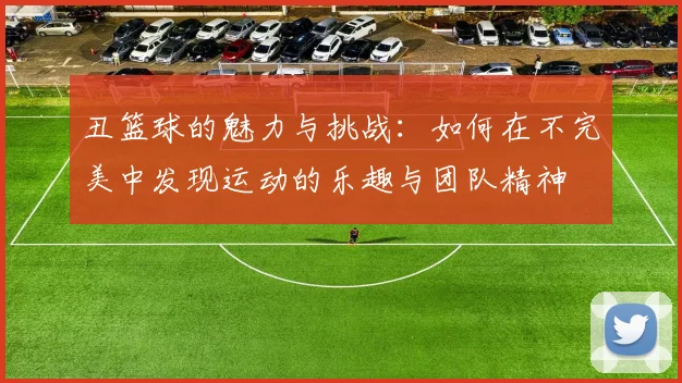 丑篮球的魅力与挑战：如何在不完美中发现运动的乐趣与团队精神