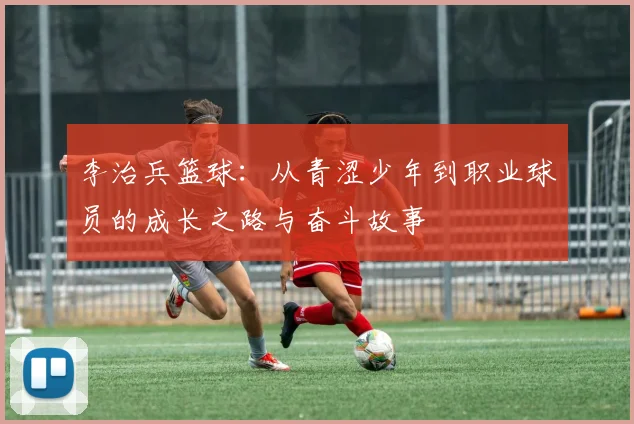 李治兵篮球：从青涩少年到职业球员的成长之路与奋斗故事
