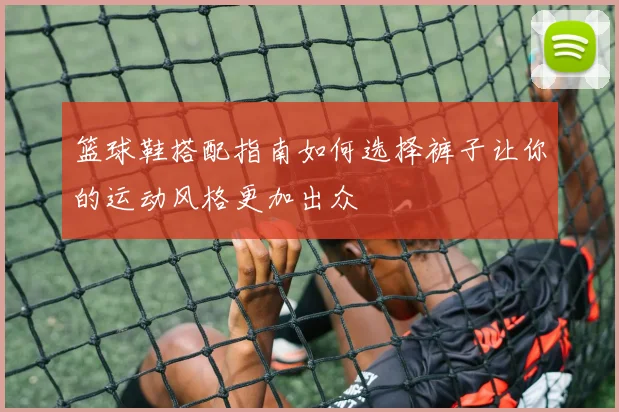 篮球鞋搭配指南如何选择裤子让你的运动风格更加出众