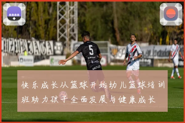 快乐成长从篮球开始幼儿篮球培训班助力孩子全面发展与健康成长