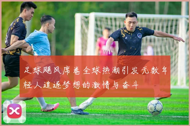 足球飓风席卷全球热潮引发无数年轻人追逐梦想的激情与奋斗