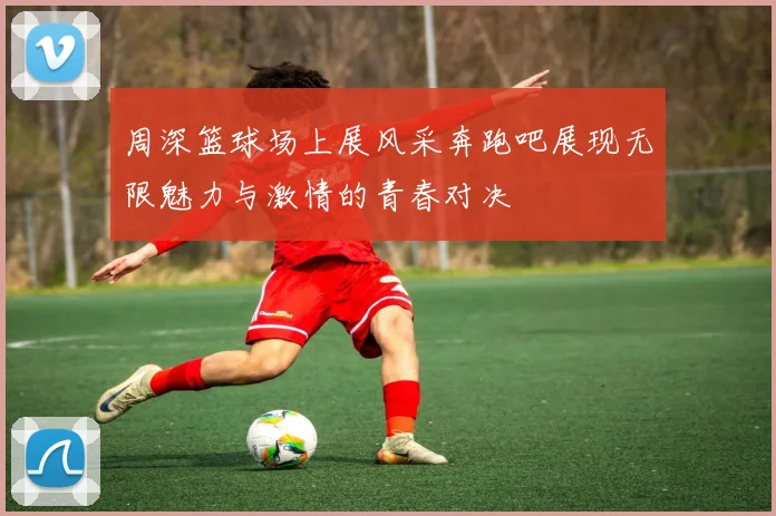 周深篮球场上展风采奔跑吧展现无限魅力与激情的青春对决